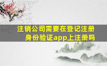 注销公司需要在登记注册身份验证app上注册吗