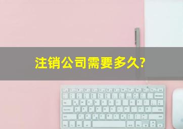 注销公司需要多久?