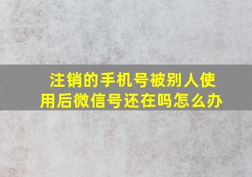 注销的手机号被别人使用后微信号还在吗怎么办