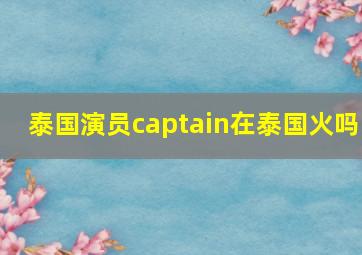 泰国演员captain在泰国火吗