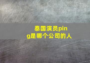 泰国演员ping是哪个公司的人