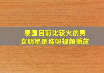 泰国目前比较火的男女明星是谁呀视频播放