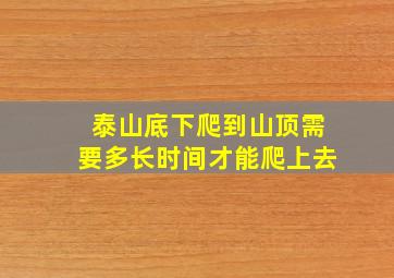 泰山底下爬到山顶需要多长时间才能爬上去