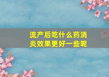 流产后吃什么药消炎效果更好一些呢