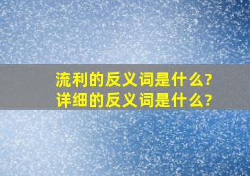 流利的反义词是什么?详细的反义词是什么?