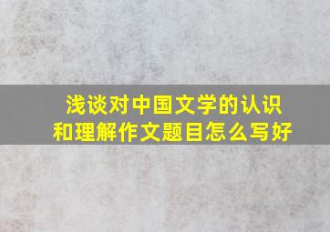 浅谈对中国文学的认识和理解作文题目怎么写好