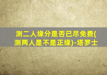 测二人缘分是否已尽免费(测两人是不是正缘)-塔罗士