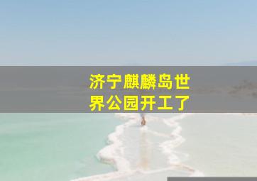 济宁麒麟岛世界公园开工了