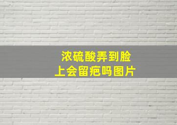 浓硫酸弄到脸上会留疤吗图片