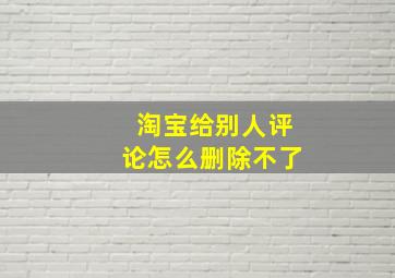 淘宝给别人评论怎么删除不了