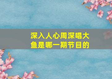 深入人心周深唱大鱼是哪一期节目的