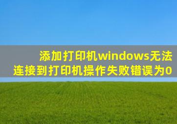 添加打印机windows无法连接到打印机操作失败错误为0