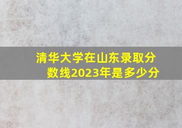 清华大学在山东录取分数线2023年是多少分