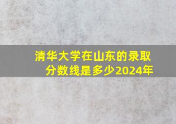 清华大学在山东的录取分数线是多少2024年