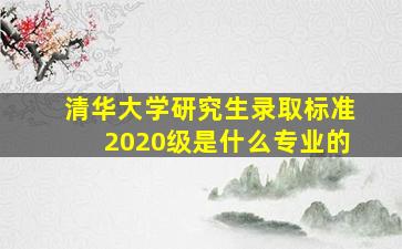 清华大学研究生录取标准2020级是什么专业的