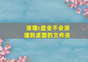 清理c盘会不会清理到桌面的文件夹