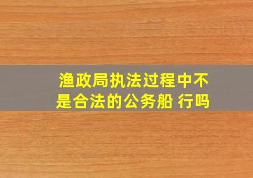 渔政局执法过程中不是合法的公务船 行吗