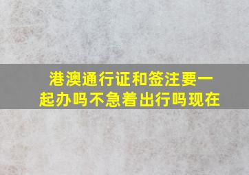 港澳通行证和签注要一起办吗不急着出行吗现在