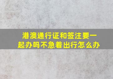 港澳通行证和签注要一起办吗不急着出行怎么办