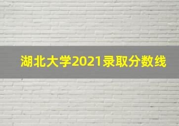 湖北大学2021录取分数线