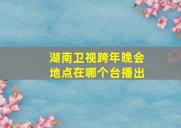 湖南卫视跨年晚会地点在哪个台播出