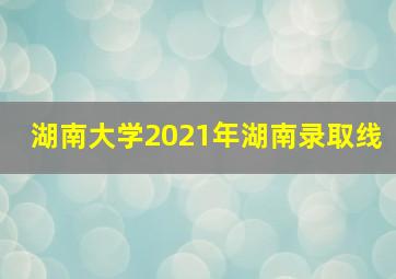 湖南大学2021年湖南录取线