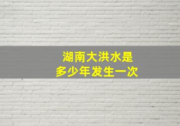 湖南大洪水是多少年发生一次