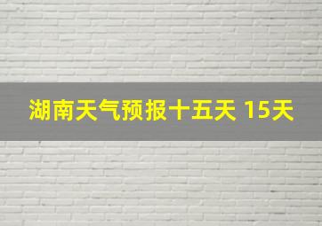 湖南天气预报十五天 15天