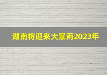 湖南将迎来大暴雨2023年