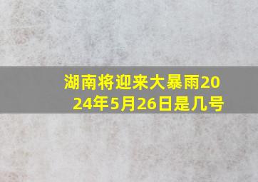 湖南将迎来大暴雨2024年5月26日是几号