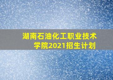 湖南石油化工职业技术学院2021招生计划