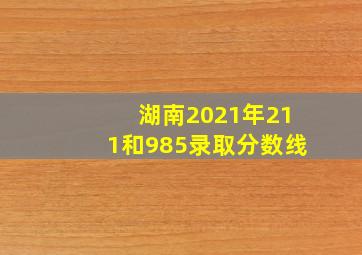 湖南2021年211和985录取分数线