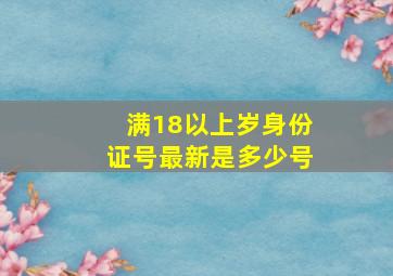 满18以上岁身份证号最新是多少号