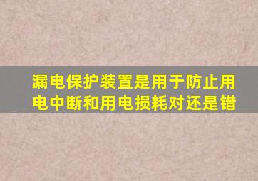 漏电保护装置是用于防止用电中断和用电损耗对还是错