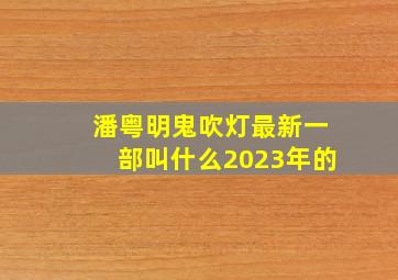 潘粤明鬼吹灯最新一部叫什么2023年的