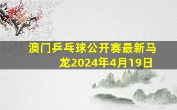 澳门乒乓球公开赛最新马龙2024年4月19日