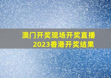 澳门开奖现场开奖直播2023香港开奖结果