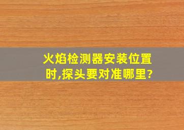 火焰检测器安装位置时,探头要对准哪里?