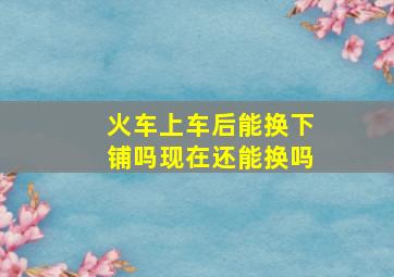 火车上车后能换下铺吗现在还能换吗