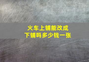 火车上铺能改成下铺吗多少钱一张