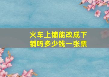 火车上铺能改成下铺吗多少钱一张票