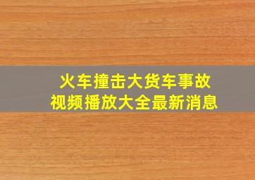 火车撞击大货车事故视频播放大全最新消息