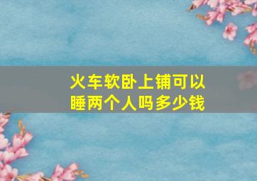 火车软卧上铺可以睡两个人吗多少钱