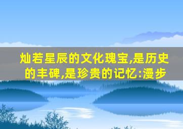 灿若星辰的文化瑰宝,是历史的丰碑,是珍贵的记忆:漫步