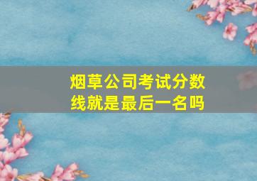 烟草公司考试分数线就是最后一名吗