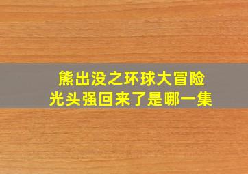 熊出没之环球大冒险光头强回来了是哪一集