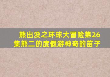 熊出没之环球大冒险第26集熊二的度假游神奇的笛子