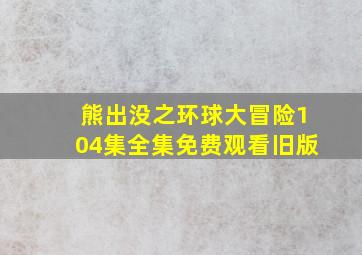 熊出没之环球大冒险104集全集免费观看旧版