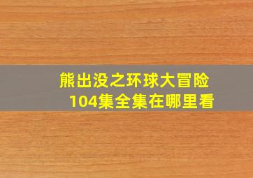 熊出没之环球大冒险104集全集在哪里看