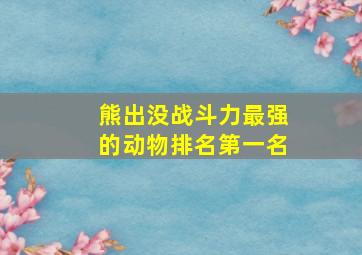 熊出没战斗力最强的动物排名第一名